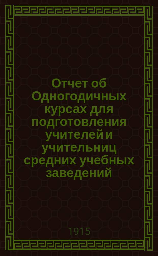 Отчет об Одногодичных курсах для подготовления учителей и учительниц средних учебных заведений... за 1914-1915 учебный год