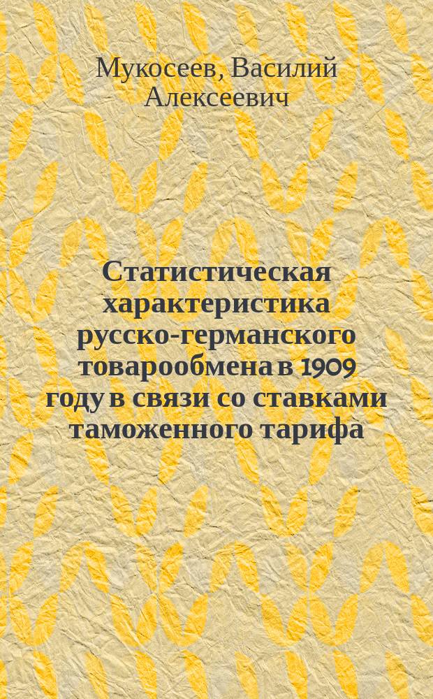 Статистическая характеристика русско-германского товарообмена в 1909 году в связи со ставками таможенного тарифа : (Ставки общ. тарифа, договора 1894 г., конвенции 1904 г. и ценность ввоза и вывоза)
