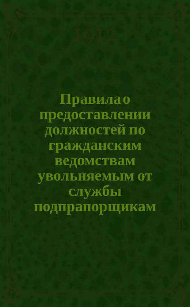 Правила о предоставлении должностей по гражданским ведомствам увольняемым от службы подпрапорщикам (подхорунжим), кондукторам флота и нижним чинам сверхсрочной службы флота : С прил. : (Закон 15 окт. 1911 г. и прик. по Воен. вед. 1911 г. № 556)