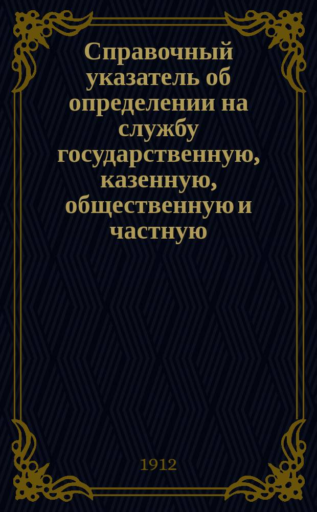 Справочный указатель об определении на службу государственную, казенную, общественную и частную; порядок определения, условия службы, оклад жалования и проч. сведения