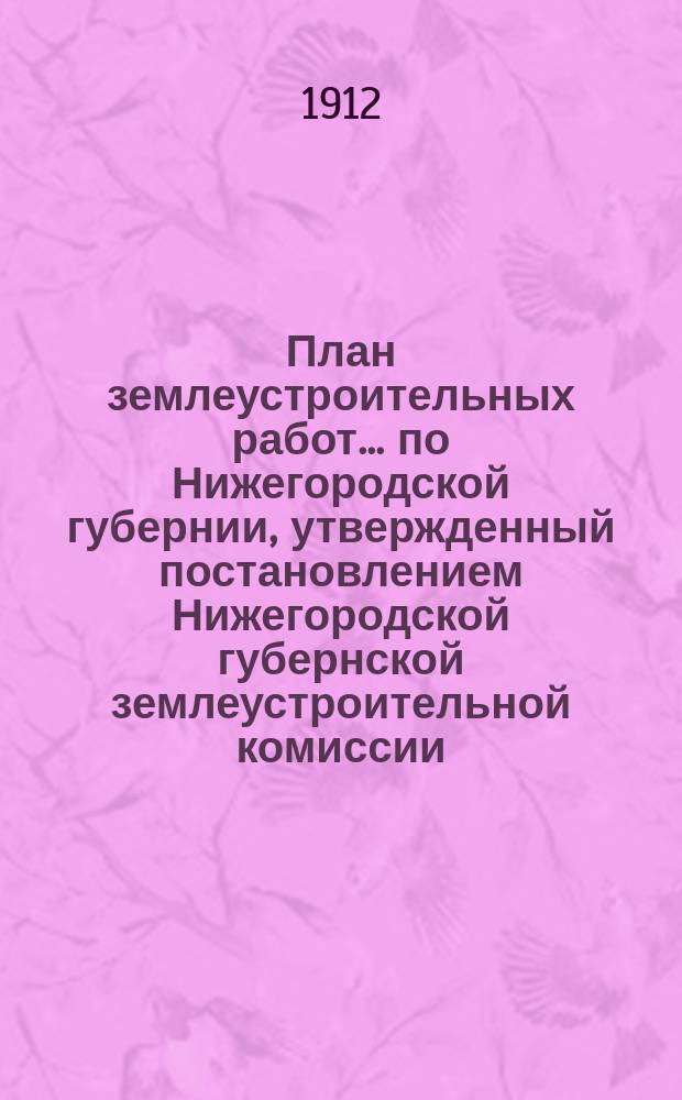 План землеустроительных работ... по Нижегородской губернии, утвержденный постановлением Нижегородской губернской землеустроительной комиссии... на полевой период 1912 года... утвержденный... в заседании 4 апреля 1912 г.