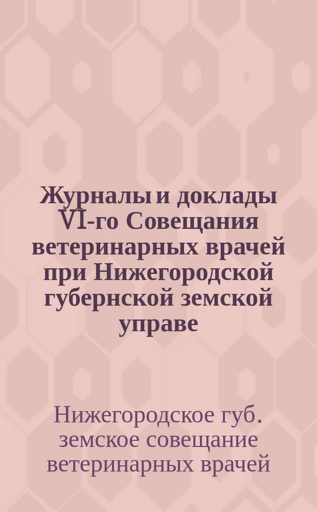 Журналы и доклады VI-го Совещания ветеринарных врачей при Нижегородской губернской земской управе (6-8 октября 1912 г.)