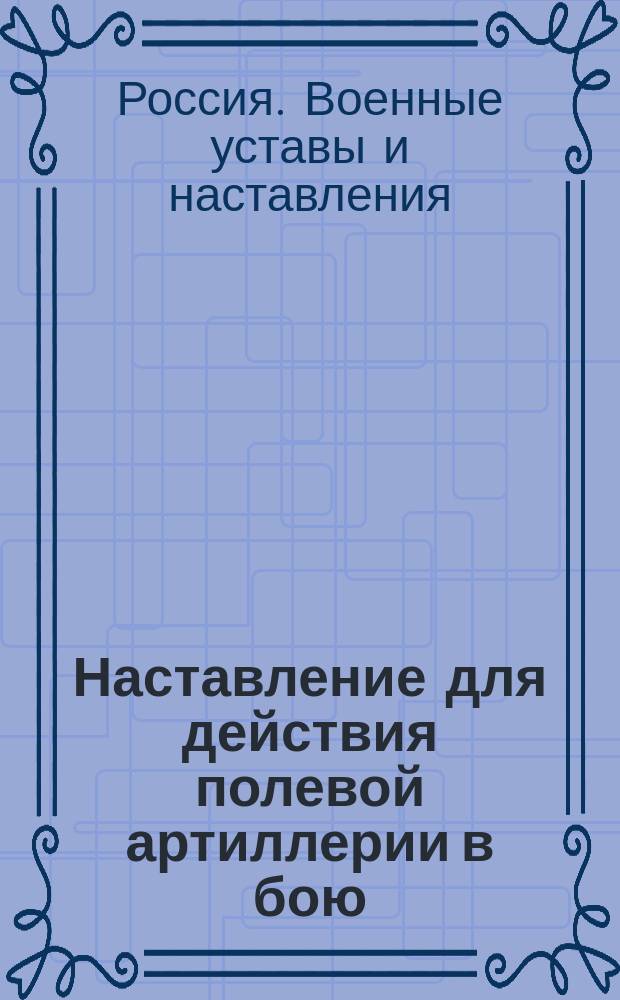Наставление для действия полевой артиллерии в бою : Выс. утв. 28 февр. 1912 г