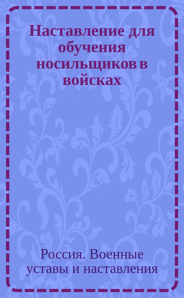 Наставление для обучения носильщиков в войсках : Выс. утв. 5 июля 1893 г. : Испр. по 1 июля 1912 г