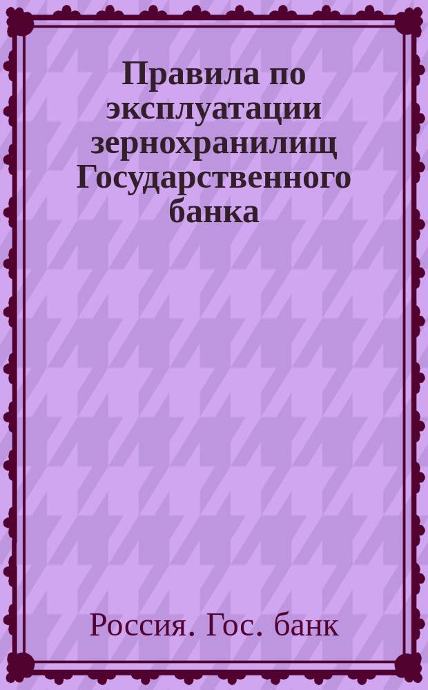 Правила по эксплуатации зернохранилищ Государственного банка : Утв. г. министром финансов 13 нояб. 1912 г