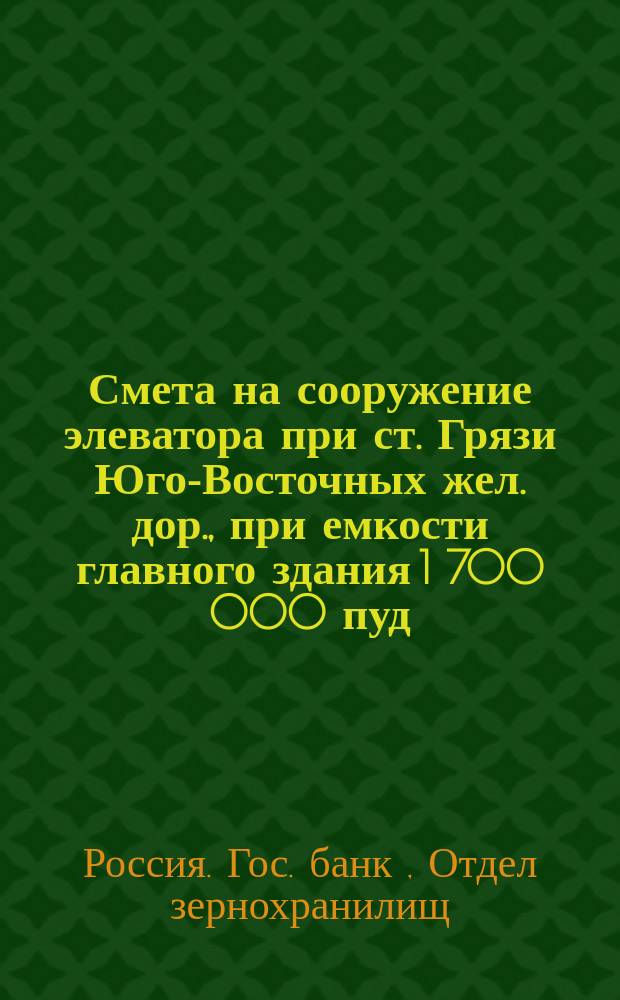 Смета на сооружение элеватора при ст. Грязи Юго-Восточных жел. дор., при емкости главного здания 1 700 000 пуд. тяжелого зерна и приемной способностью 16 000 пудов в час, на сумму 929 600 руб. или 54, 68 коп. на пуд емкости элеватора
