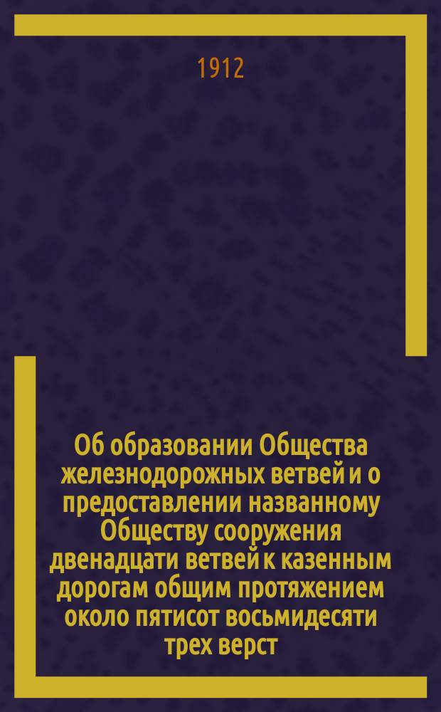 Об образовании Общества железнодорожных ветвей и о предоставлении названному Обществу сооружения двенадцати ветвей к казенным дорогам общим протяжением около пятисот восьмидесяти трех верст : Во 2 Деп. Гос. совета