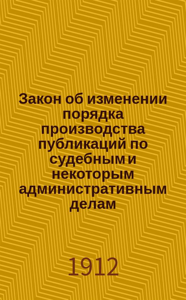 Закон об изменении порядка производства публикаций по судебным и некоторым административным делам... : Высоч. утв. 23 марта 1912 г