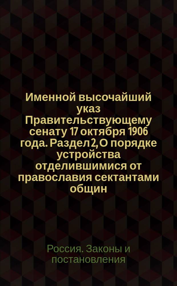 Именной высочайший указ Правительствующему сенату 17 октября 1906 года. Раздел 2, О порядке устройства отделившимися от православия сектантами общин, а также о правах и обязанностях сих лиц : О порядке образования и действия старообрядч. и сектант. общин и о правах и обязанностях входящих в состав общин последователей старообрядч. согласий и отделившихся от православия сектантов