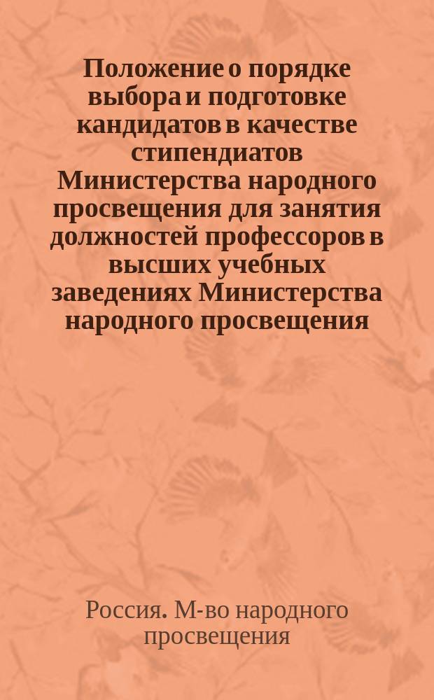 Положение о порядке выбора и подготовке кандидатов в качестве стипендиатов Министерства народного просвещения для занятия должностей профессоров в высших учебных заведениях Министерства народного просвещения : Утв. 19 мая 1911 г.
