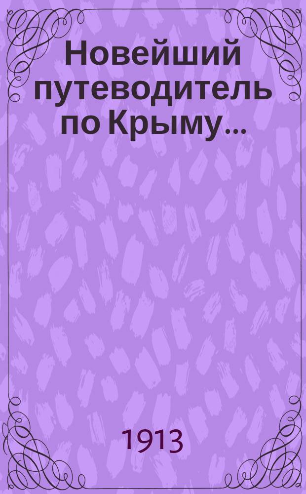 Новейший путеводитель по Крыму.. : Необходимые сведения для туристов и приезжих больных Справ.: лечеб. заведений, дач, гостиниц, торгово-пром. фирм, разных учреждений и лиц. на 1913 год