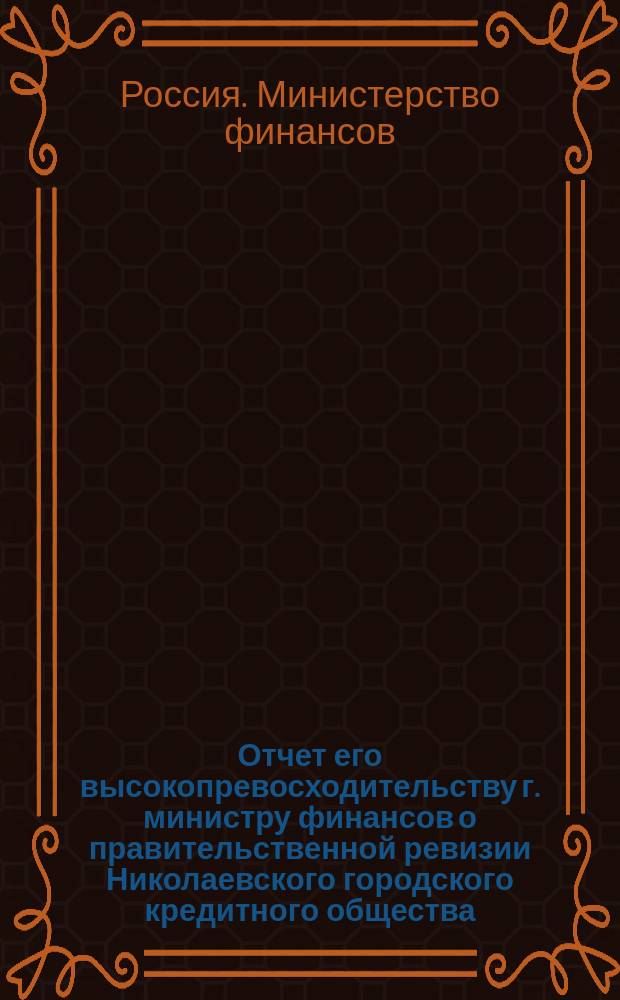 Отчет его высокопревосходительству г. министру финансов о правительственной ревизии Николаевского городского кредитного общества, произведенной с 3-го апреля по 8 мая 1912 года чиновником особых поручений М-ва фин. Г. Вороновичем