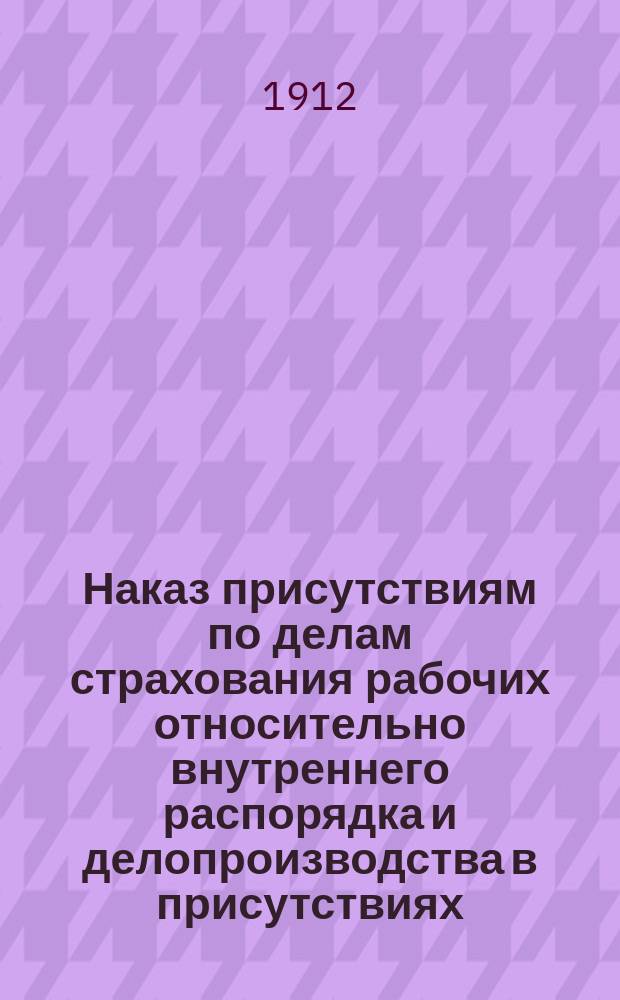 Наказ присутствиям по делам страхования рабочих относительно внутреннего распорядка и делопроизводства в присутствиях : (Изд. Советом по делам страхования рабочих на основании ст. 22 Полож. об учр. присут. по делам страх. раб.) : Предвар. предположение