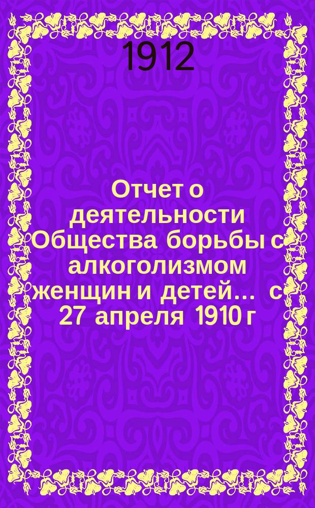 Отчет о деятельности Общества борьбы с алкоголизмом женщин и детей... ... с 27 апреля 1910 г. по 1-е января 1912 г.