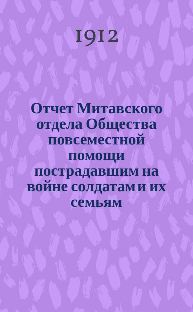 Отчет Митавского отдела Общества повсеместной помощи пострадавшим на войне солдатам и их семьям... ... за 1911 год : ... за 1911 год, а равно смета и план деятельности на 1912 год