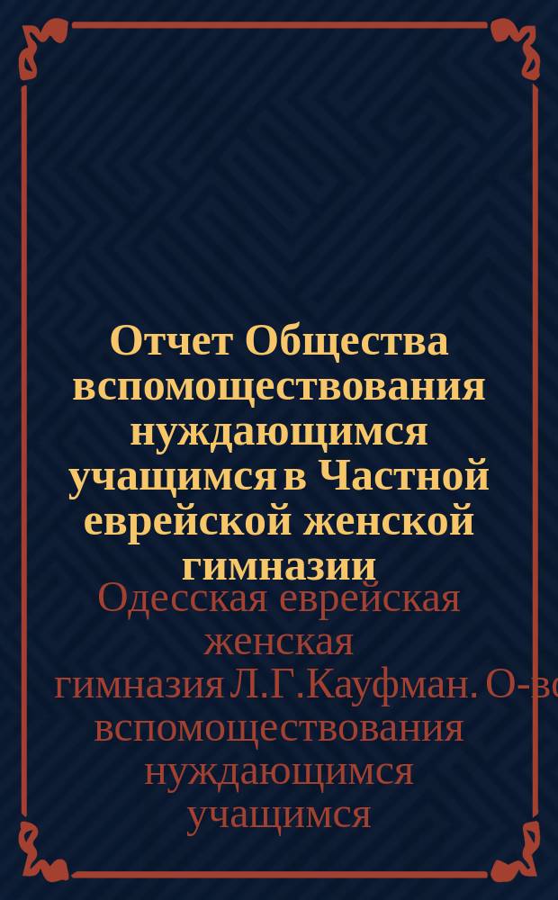 Отчет Общества вспомоществования нуждающимся учащимся в Частной еврейской женской гимназии, учрежденной Л.Г. Кауфман, ур. Зак. в Одессе...