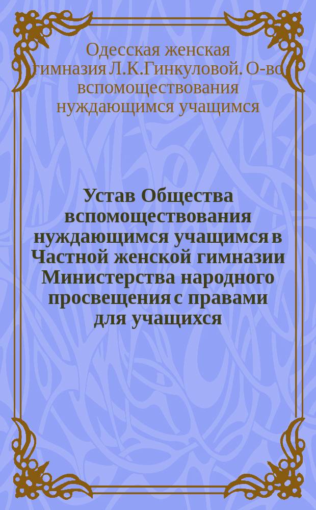 Устав Общества вспомоществования нуждающимся учащимся в Частной женской гимназии Министерства народного просвещения с правами для учащихся, учрежд. Л.К. Гинкуловой (б. Майльярд) в г. Одессе