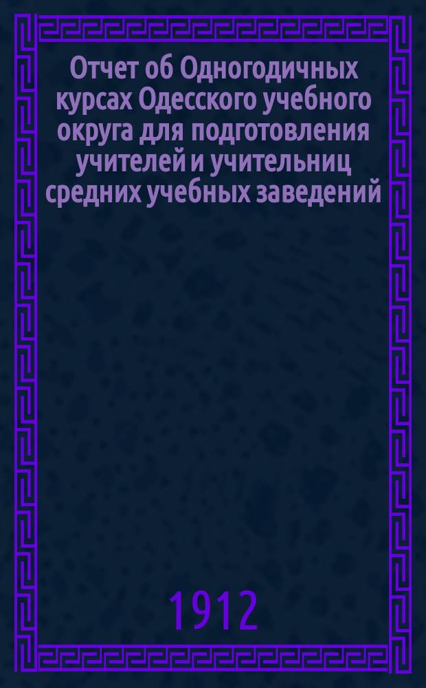 Отчет об Одногодичных курсах Одесского учебного округа для подготовления учителей и учительниц средних учебных заведений...