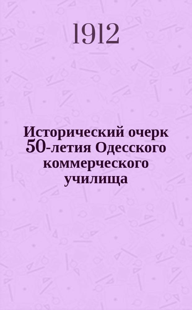Исторический очерк 50-летия Одесского коммерческого училища : 1862-1912