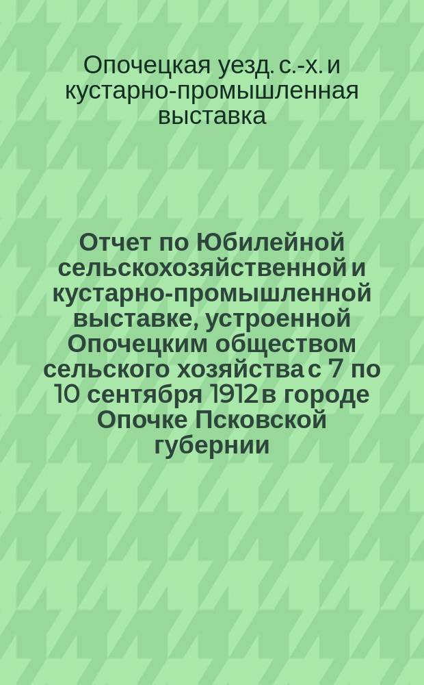 Отчет по Юбилейной сельскохозяйственной и кустарно-промышленной выставке, устроенной Опочецким обществом сельского хозяйства с 7 по 10 сентября 1912 в городе Опочке Псковской губернии