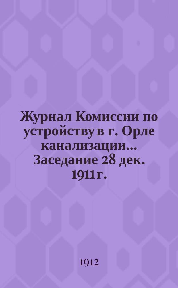 Журнал Комиссии по устройству в г. Орле канализации. ... Заседание 28 дек. 1911 г.