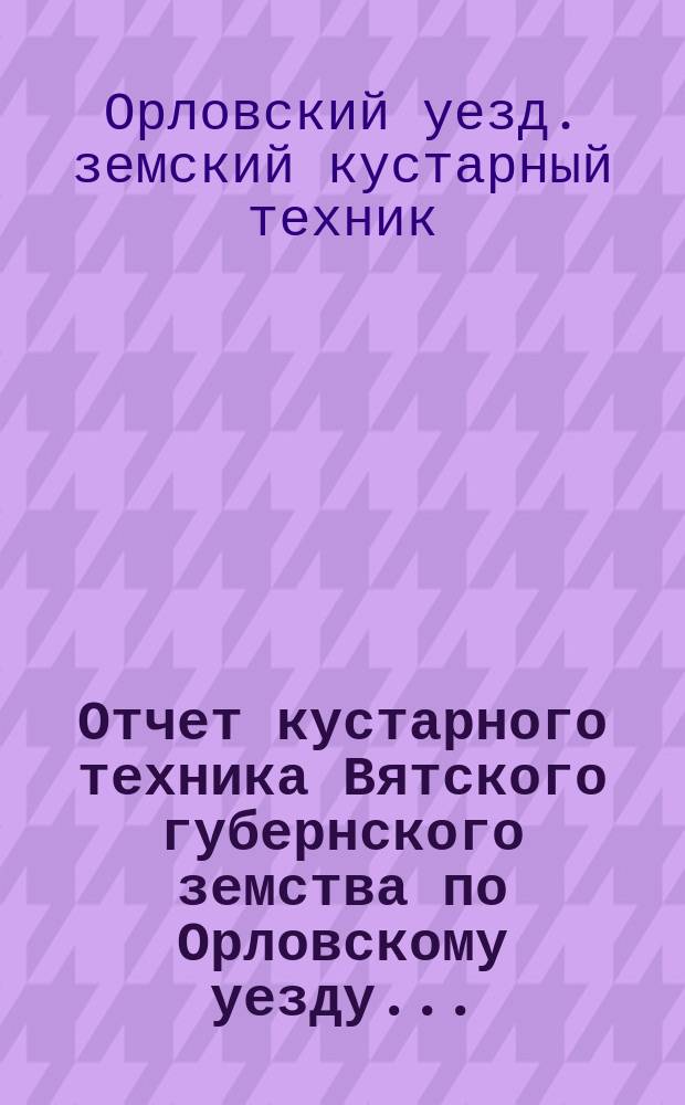 Отчет кустарного техника Вятского губернского земства по Орловскому уезду...