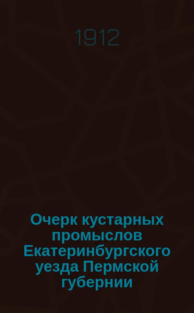 Очерк кустарных промыслов Екатеринбургского уезда Пермской губернии : 1912 г