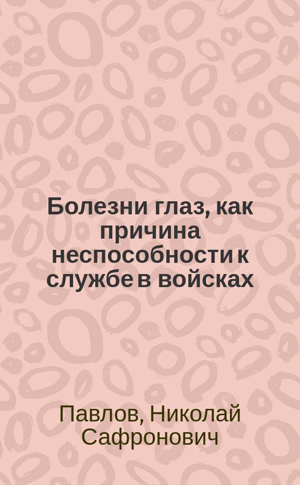 Болезни глаз, как причина неспособности к службе в войсках : По данным мед. листов на увол. в неспособные нижн. чинов призыва 1907 г. : Дис. на степ. д-ра мед. Н.С. Павлова
