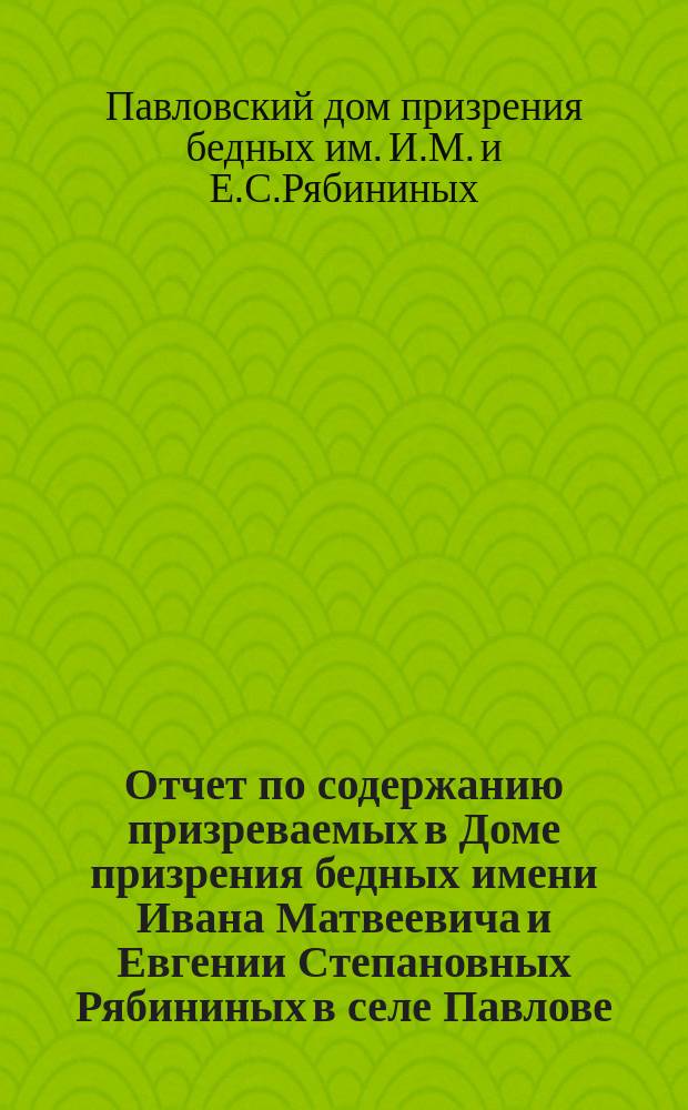 Отчет по содержанию призреваемых в Доме призрения бедных имени Ивана Матвеевича и Евгении Степановных Рябининых в селе Павлове, Горбатовского уезда, Нижегородской губернии...