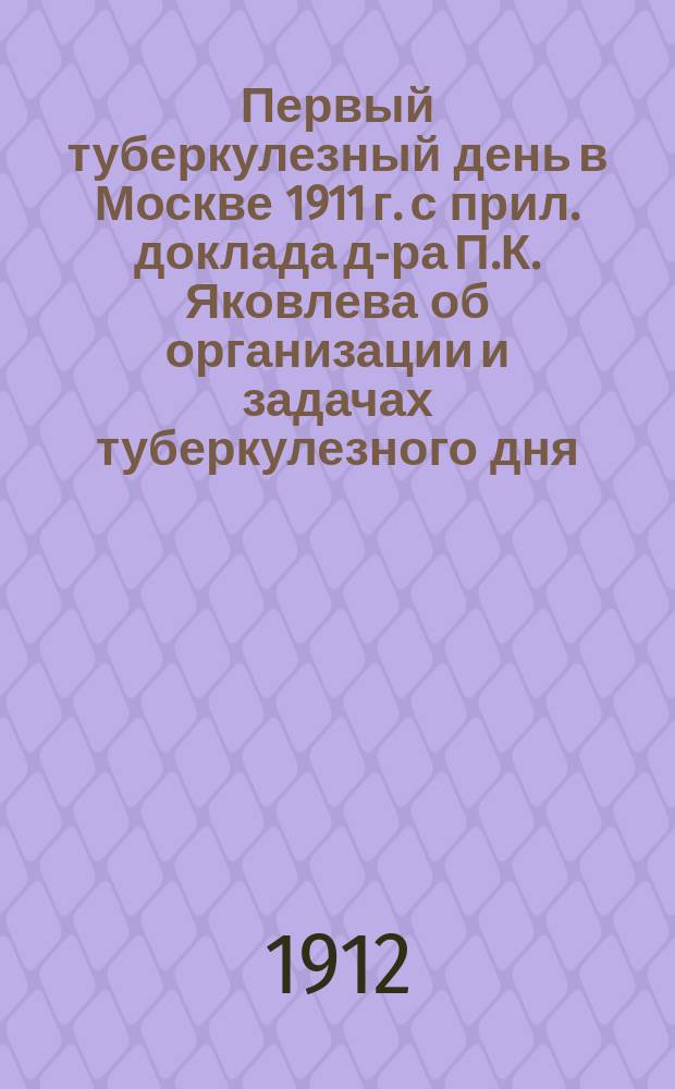 Первый туберкулезный день в Москве 1911 г. с прил. доклада д-ра П.К. Яковлева об организации и задачах туберкулезного дня