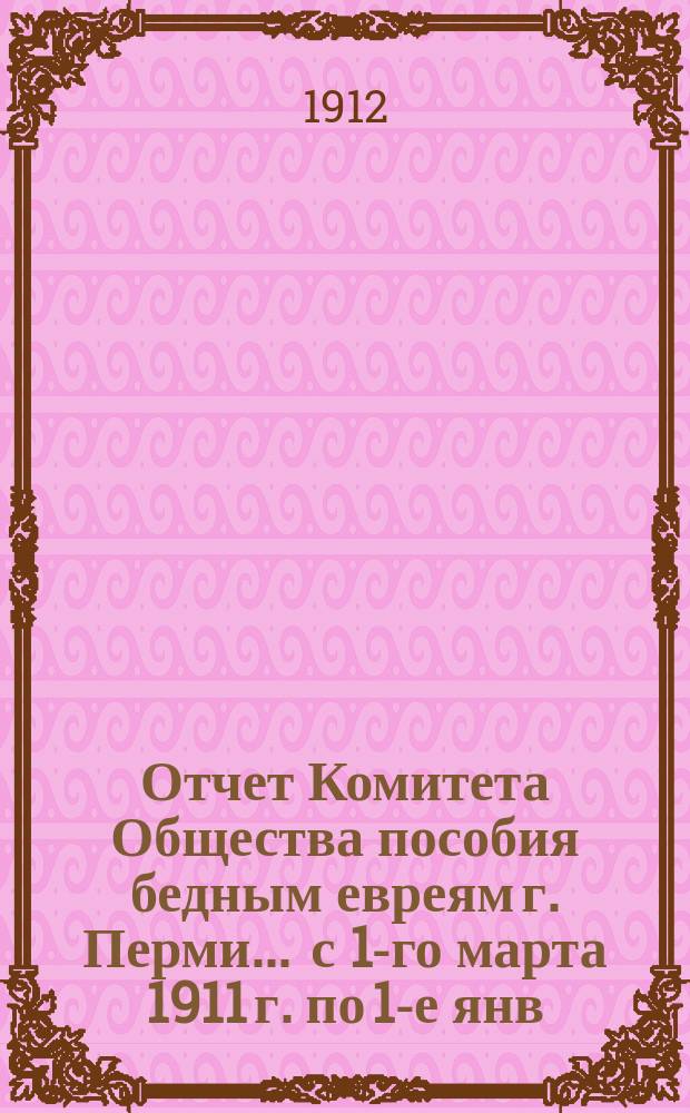 Отчет Комитета Общества пособия бедным евреям г. Перми... ... с 1-го марта 1911 г. по 1-е янв. 1912 г.