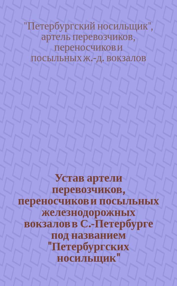 Устав артели перевозчиков, переносчиков и посыльных железнодорожных вокзалов в С.-Петербурге под названием "Петербургских носильщик" : Утв. 6 марта 1910 г., с изм., утв. 3 июня 1911 г. и 31 янв. 1912 г.