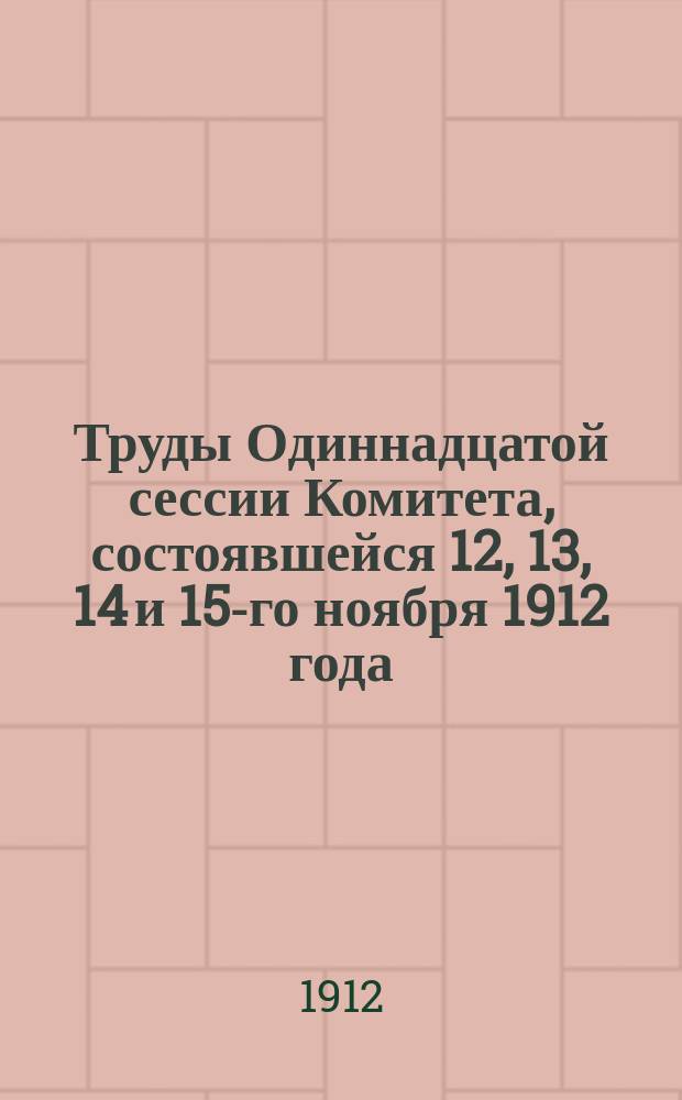Труды Одиннадцатой сессии Комитета, состоявшейся 12, 13, 14 и 15-го ноября 1912 года : Журн. и докл