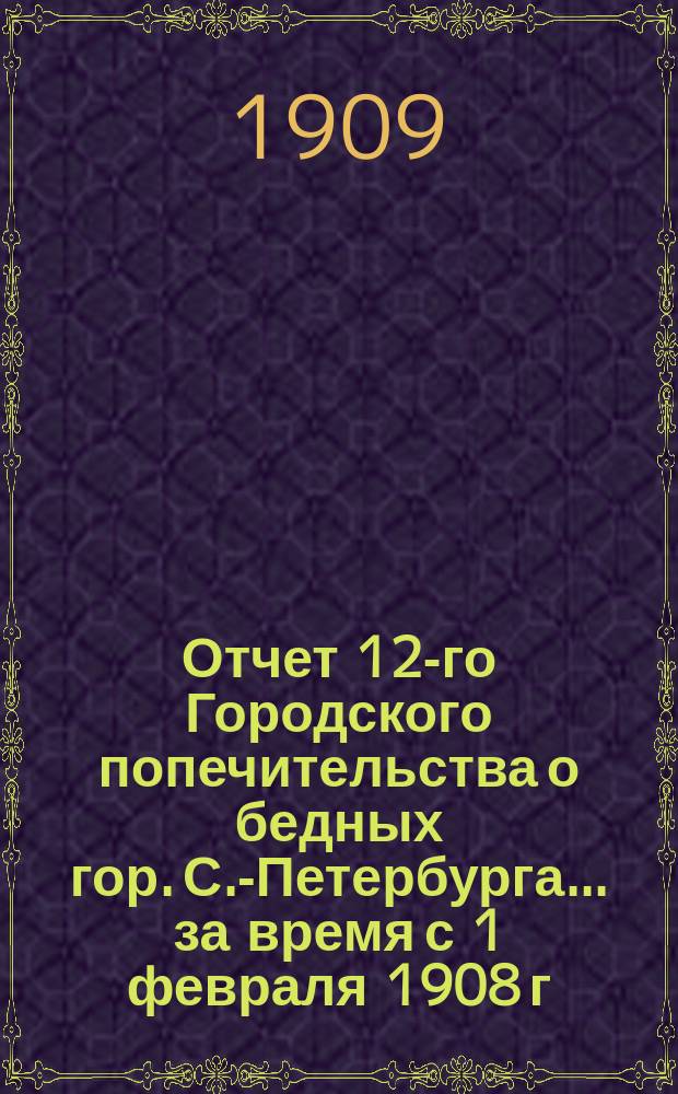 Отчет 12-го Городского попечительства о бедных гор. С.-Петербурга... ... за время с 1 февраля 1908 г. по 1 января 1909 г.
