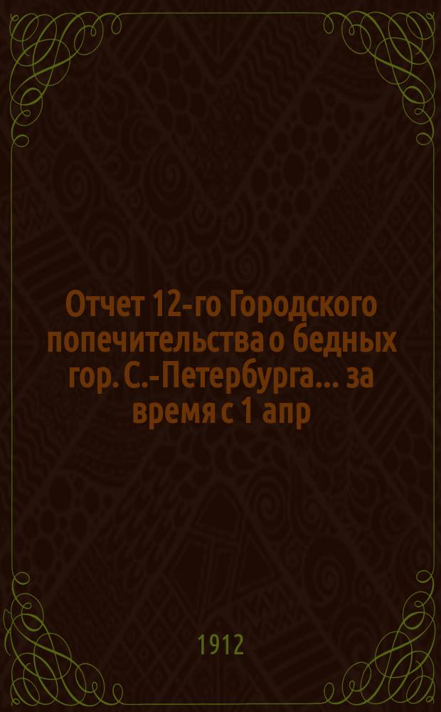 Отчет 12-го Городского попечительства о бедных гор. С.-Петербурга... ... за время с 1 апр. 1911 г. по 1 янв. 1912 г.