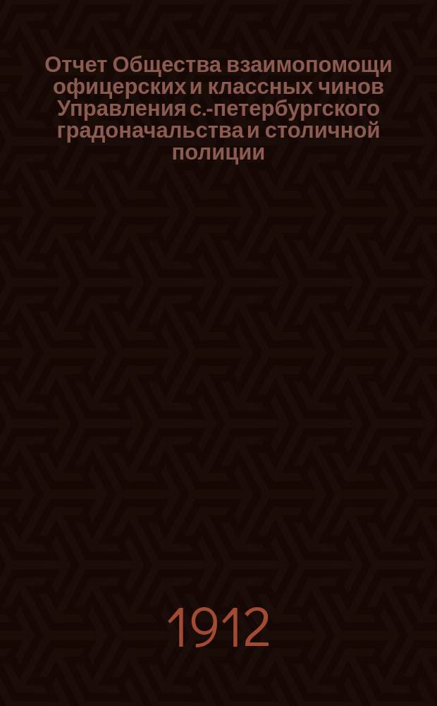 Отчет Общества взаимопомощи офицерских и классных чинов Управления с.-петербургского градоначальства и столичной полиции... ... за 1-й операционный период - с декабря 1910 г. по 1-е января 1912 года