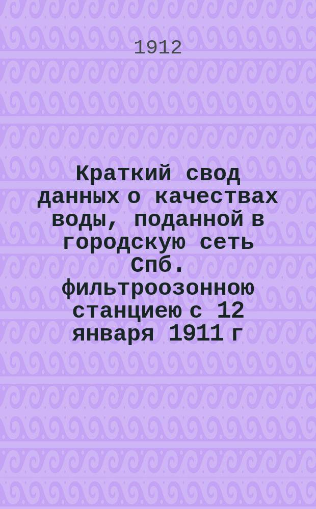 Краткий свод данных о качествах воды, поданной в городскую сеть Спб. фильтроозонною станциею с 12 января 1911 г. по 12 апреля 1912 г.