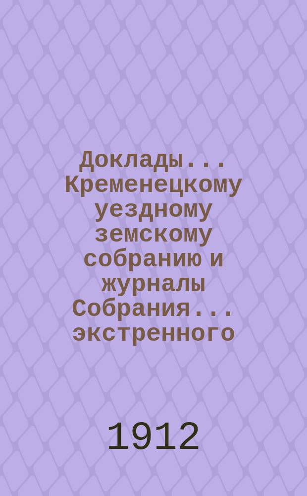 Доклады... Кременецкому уездному земскому собранию и журналы Собрания... экстренного, чрезвычайного и 1-го очередного... сессии 1911 г. : экстренного, чрезвычайного и 1-го очередного... сессии 1911 г., с относящимися к ним докладами и приходо-расходной сметой на 1912 г.