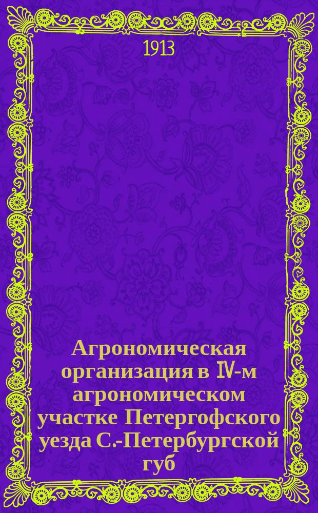 Агрономическая организация в IV-м агрономическом участке Петергофского уезда С.-Петербургской губ. .. : Отчет агр. 4 Участка Петергоф. земства, ст. специалиста по с.-х. части Г.У.З. и З. А.И. Вагина. ... в 1912-13 гг. : ... в 1912-13 гг. и ее предположения на 1914 год