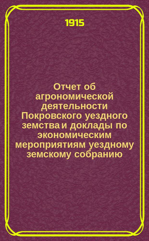 Отчет об агрономической деятельности Покровского уездного земства и доклады по экономическим мероприятиям уездному земскому собранию... очередному... 1915 года