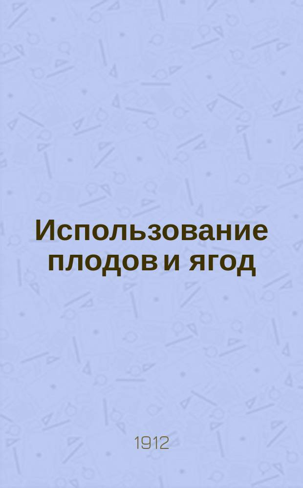 ... Использование плодов и ягод : Практ. руководство к приготовлению разнообразнейших консервов из плодов и ягод