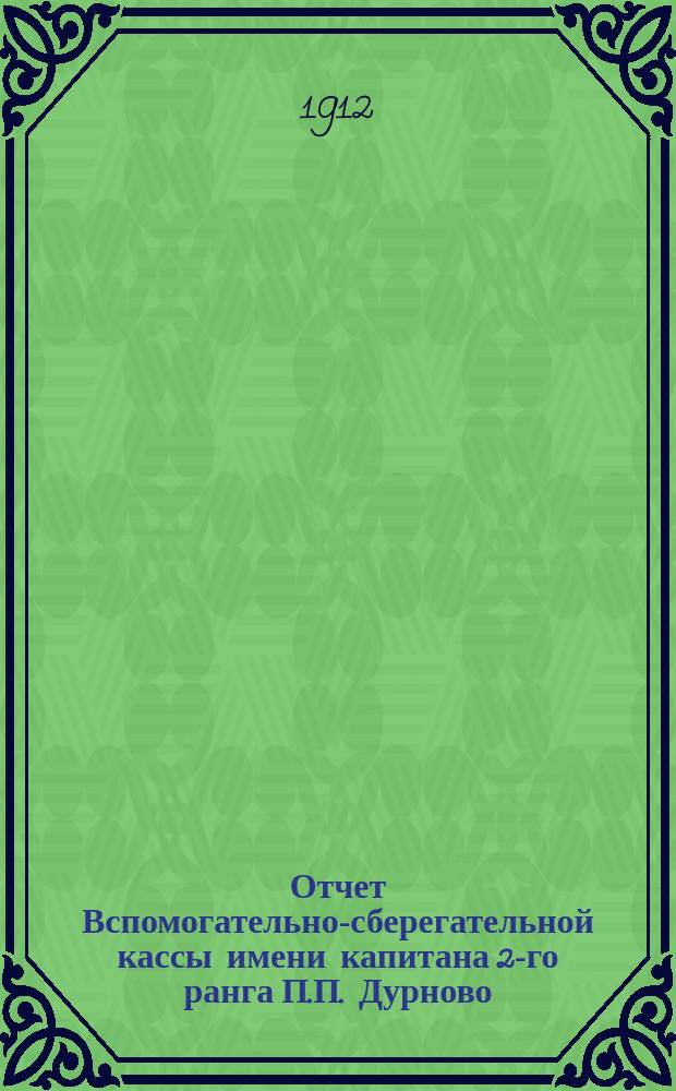 Отчет Вспомогательно-сберегательной кассы имени капитана 2-го ранга П.П. Дурново, для служащих на заводах и в имениях вдовы капитана 2-го ранга С.П. Дурново. ... с 1-го янв. 1911 г. по 1-е янв. 1912 г.