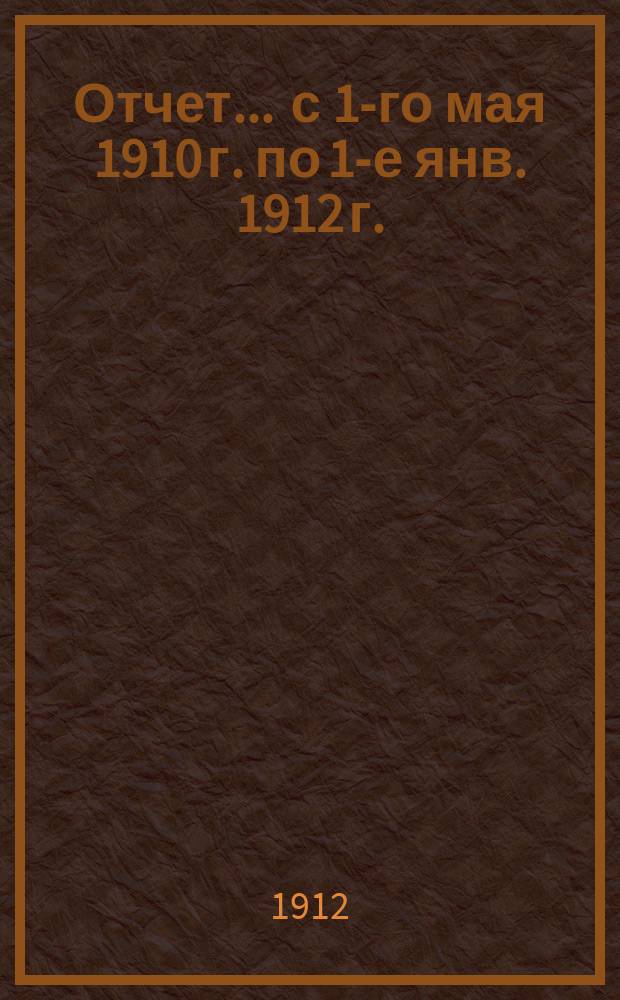 Отчет... ... с 1-го мая 1910 г. по 1-е янв. 1912 г.