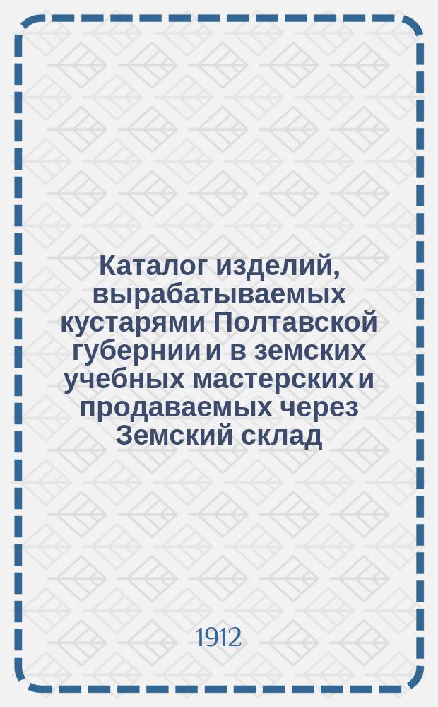 Каталог изделий, вырабатываемых кустарями Полтавской губернии и в земских учебных мастерских и продаваемых через Земский склад