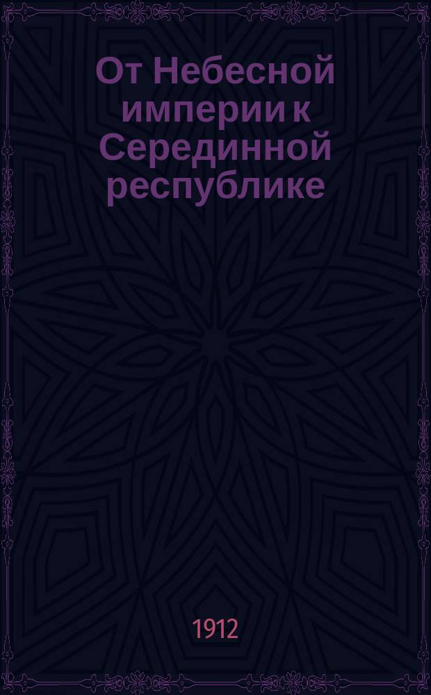 От Небесной империи к Серединной республике : Очерки по истории Китая, Манчжурии, Монголии и Тибета со статьями: История торговых отношений между Россией и Китаем, Русско-китайский торговый договор и Трансмонгольская железная дорога