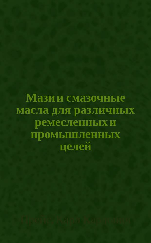Мази и смазочные масла для различных ремесленных и промышленных целей : Практ. руководство для приготовления различ. сортов мазей и смазоч. масел
