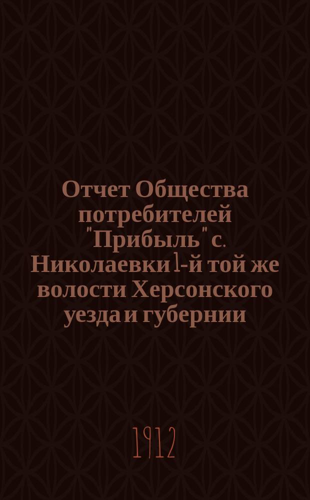 Отчет Общества потребителей "Прибыль" с. Николаевки 1-й той же волости Херсонского уезда и губернии... ... за 1911 год