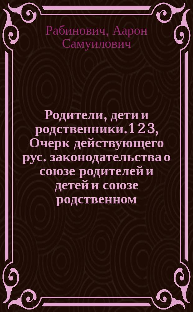 Родители, дети и родственники. 1 2 3, Очерк действующего рус. законодательства о союзе родителей и детей и союзе родственном. Текст закона с необходимыми разъяснениями, проверенный по послед. офиц. изд.. Образцы документов и судебных бумаг. Табл. родства