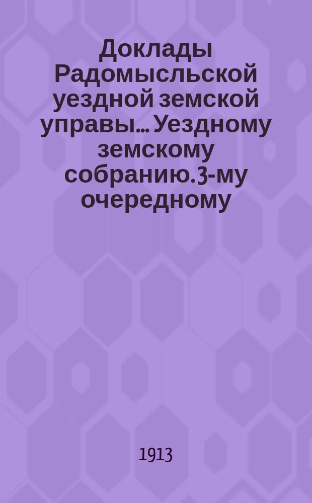 Доклады Радомысльской уездной земской управы... Уездному земскому собранию. 3-му очередному... 1913 года. Ч. 1