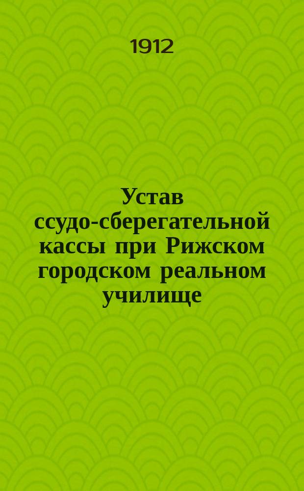 Устав ссудо-сберегательной кассы при Рижском городском реальном училище : Утв. 11 янв. 1912 г.